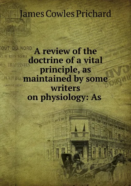 Обложка книги A review of the doctrine of a vital principle, as maintained by some writers on physiology: As ., James Cowles Prichard