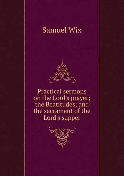 Обложка книги Practical sermons on the Lord.s prayer; the Beatitudes; and the sacrament of the Lord.s supper, Samuel Wix