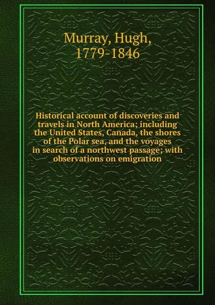 Обложка книги Historical account of discoveries and travels in North America; including the United States, Canada, the shores of the Polar sea, and the voyages in search of a northwest passage; with observations on emigration, Murray Hugh