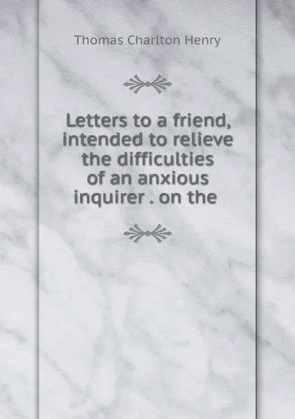 Обложка книги Letters to a friend, intended to relieve the difficulties of an anxious inquirer . on the ., Thomas Charlton Henry