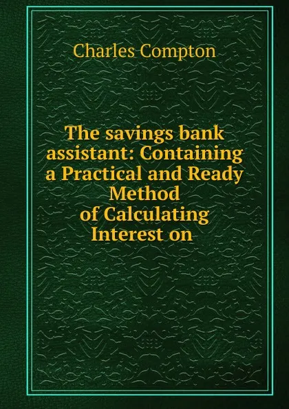 Обложка книги The savings bank assistant: Containing a Practical and Ready Method of Calculating Interest on ., Charles Compton