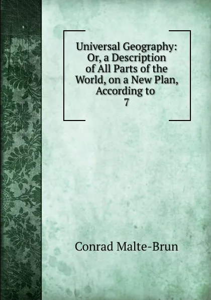 Обложка книги Universal Geography: Or, a Description of All Parts of the World, on a New Plan, According to . 7, Conrad Malte-Brun