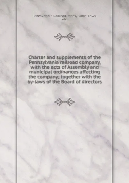 Обложка книги Charter and supplements of the Pennsylvania railroad company, with the acts of Assembly and municipal ordinances affecting the company; together with the by-laws of the Board of directors, Pennsylvania Railroad