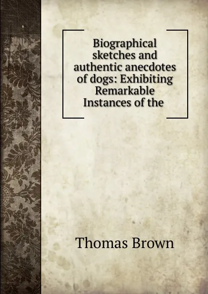 Обложка книги Biographical sketches and authentic anecdotes of dogs: Exhibiting Remarkable Instances of the ., Thomas Brown