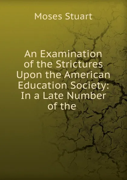 Обложка книги An Examination of the Strictures Upon the American Education Society: In a Late Number of the ., Moses Stuart