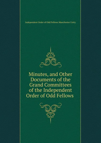 Обложка книги Minutes, and Other Documents of the Grand Committees of the Independent Order of Odd Fellows ., Independent Order of Odd Fellows Manchester Unity