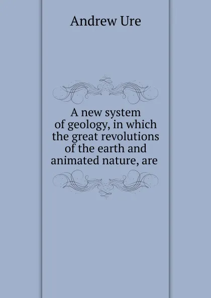 Обложка книги A new system of geology, in which the great revolutions of the earth and animated nature, are ., Andrew Ure