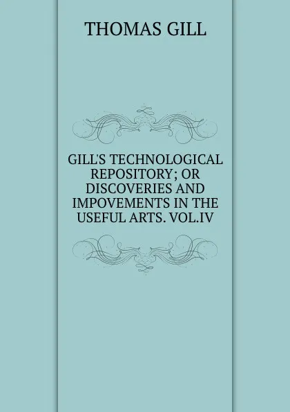 Обложка книги GILL.S TECHNOLOGICAL REPOSITORY; OR DISCOVERIES AND IMPOVEMENTS IN THE USEFUL ARTS. VOL.IV., Thomas Gill