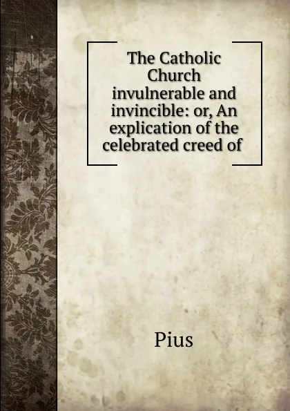 Обложка книги The Catholic Church invulnerable and invincible: or, An explication of the celebrated creed of ., Pius