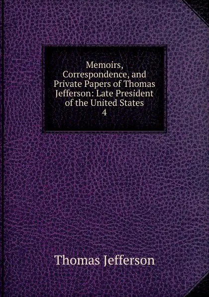 Обложка книги Memoirs, Correspondence, and Private Papers of Thomas Jefferson: Late President of the United States. 4, Thomas Jefferson