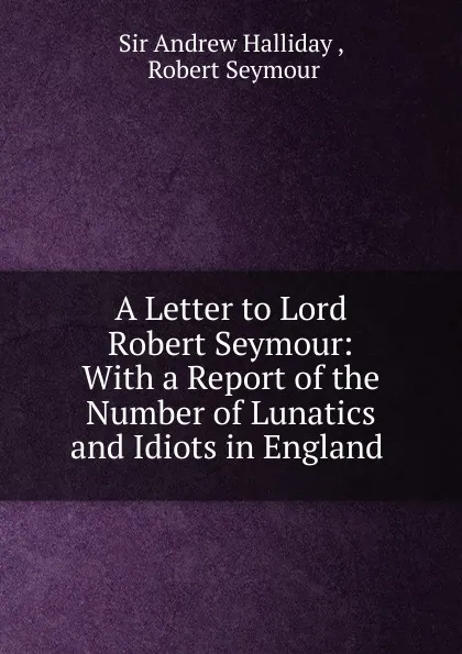 Обложка книги A Letter to Lord Robert Seymour: With a Report of the Number of Lunatics and Idiots in England ., Andrew Halliday