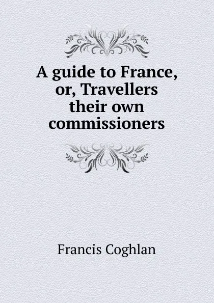 Обложка книги A guide to France, or, Travellers their own commissioners, Francis Coghlan