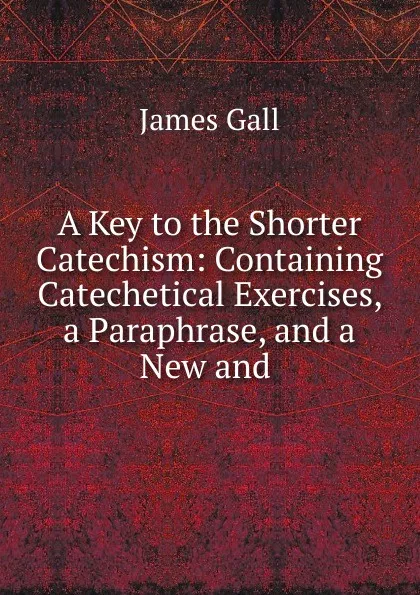 Обложка книги A Key to the Shorter Catechism: Containing Catechetical Exercises, a Paraphrase, and a New and, James Gall