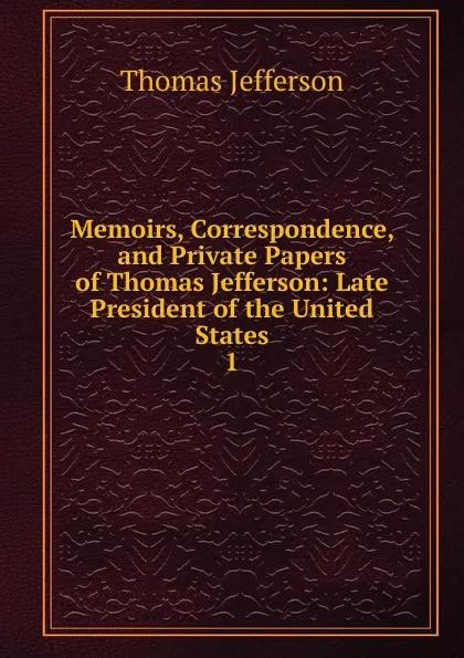 Обложка книги Memoirs, Correspondence, and Private Papers of Thomas Jefferson: Late President of the United States. 1, Thomas Jefferson