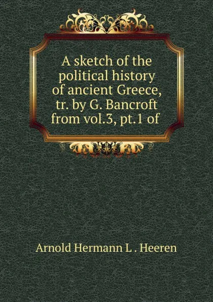 Обложка книги A sketch of the political history of ancient Greece, tr. by G. Bancroft from vol.3, pt.1 of ., A.H.L. Heeren
