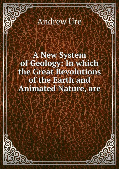 Обложка книги A New System of Geology: In which the Great Revolutions of the Earth and Animated Nature, are ., Andrew Ure