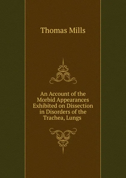 Обложка книги An Account of the Morbid Appearances Exhibited on Dissection in Disorders of the Trachea, Lungs ., Thomas Mills