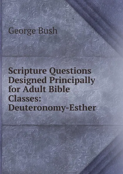 Обложка книги Scripture Questions Designed Principally for Adult Bible Classes: Deuteronomy-Esther, George Bush