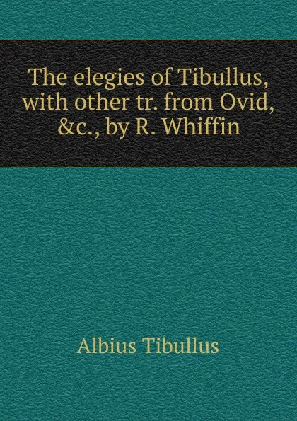 Обложка книги The elegies of Tibullus, with other tr. from Ovid, .c., by R. Whiffin, Albius Tibullus