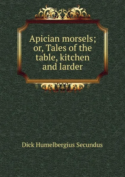 Обложка книги Apician morsels; or, Tales of the table, kitchen and larder, Dick Humelbergius Secundus