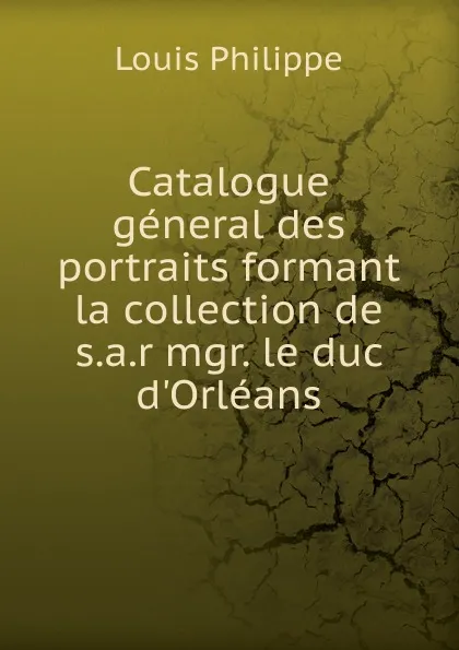 Обложка книги Catalogue general des portraits formant la collection de s.a.r mgr. le duc d.Orleans, Louis Philippe