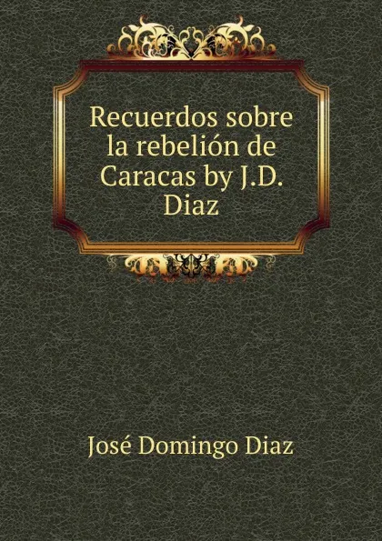 Обложка книги Recuerdos sobre la rebelion de Caracas by J.D. Diaz., José Domingo Diaz