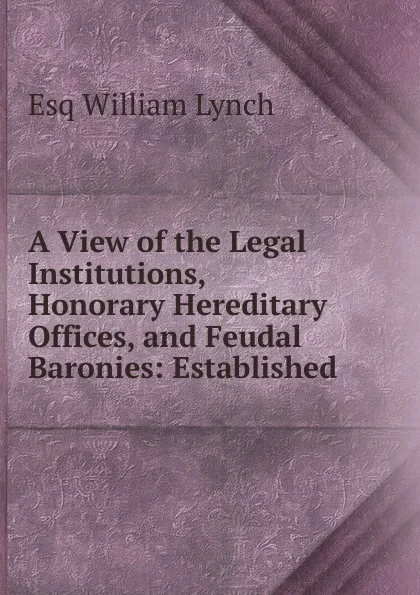 Обложка книги A View of the Legal Institutions, Honorary Hereditary Offices, and Feudal Baronies: Established ., Esq William Lynch