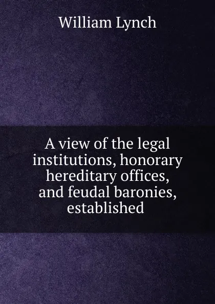 Обложка книги A view of the legal institutions, honorary hereditary offices, and feudal baronies, established ., William Lynch