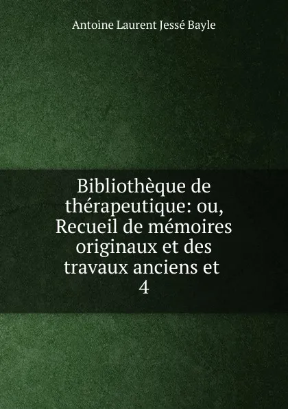 Обложка книги Bibliotheque de therapeutique: ou, Recueil de memoires originaux et des travaux anciens et . 4, Antoine Laurent Jessé Bayle