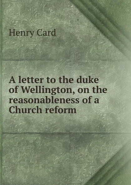 Обложка книги A letter to the duke of Wellington, on the reasonableness of a Church reform ., Henry Card