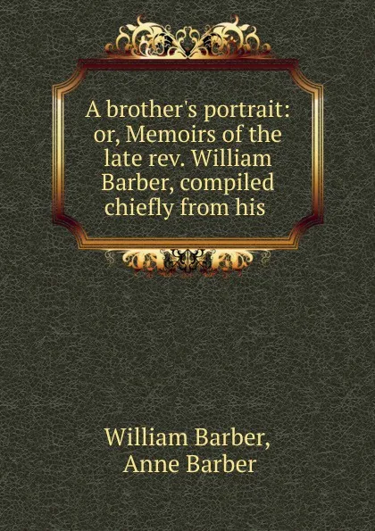 Обложка книги A brother.s portrait: or, Memoirs of the late rev. William Barber, compiled chiefly from his ., William Barber