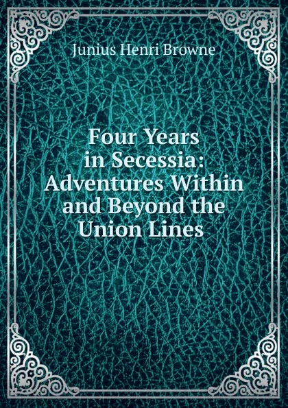 Обложка книги Four Years in Secessia: Adventures Within and Beyond the Union Lines ., Junius Henri Browne