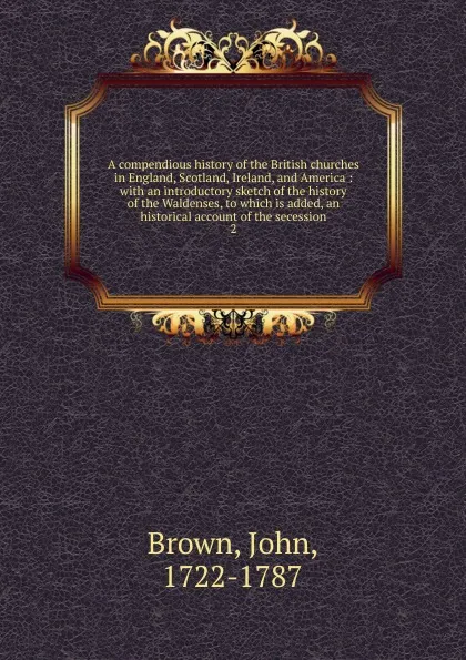 Обложка книги A compendious history of the British churches in England, Scotland, Ireland, and America : with an introductory sketch of the history of the Waldenses, to which is added, an historical account of the secession. 2, John Brown