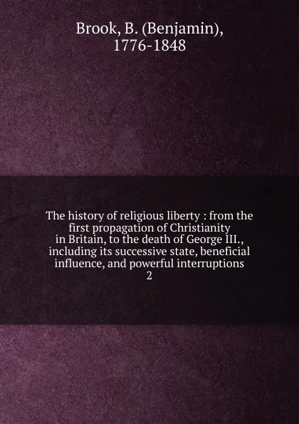 Обложка книги The history of religious liberty : from the first propagation of Christianity in Britain, to the death of George III., including its successive state, beneficial influence, and powerful interruptions. 2, Benjamin Brook