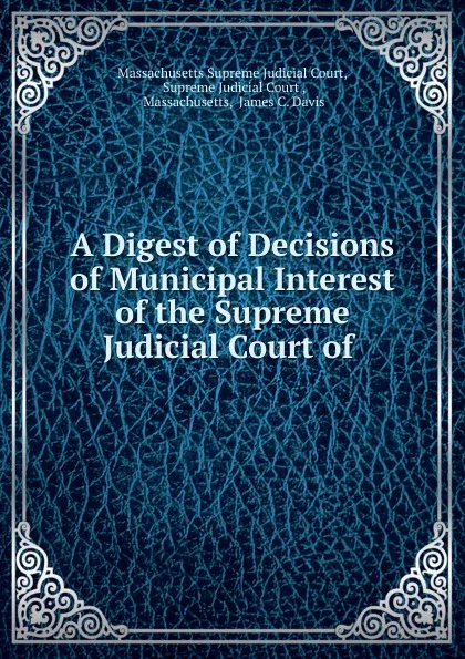 Обложка книги A Digest of Decisions of Municipal Interest of the Supreme Judicial Court of ., Massachusetts Supreme Judicial Court