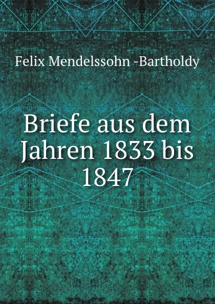 Обложка книги Briefe aus dem Jahren 1833 bis 1847, Felix Mendelssohn-Bartholdy