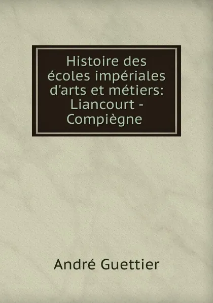 Обложка книги Histoire des ecoles imperiales d.arts et metiers: Liancourt - Compiegne ., André Guettier