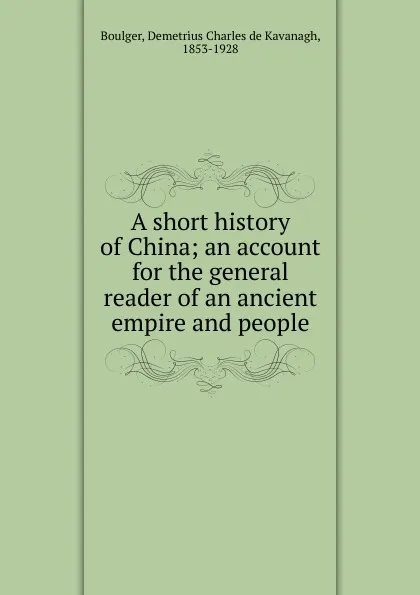 Обложка книги A short history of China; an account for the general reader of an ancient empire and people, Demetrius Charles de Kavanagh Boulger