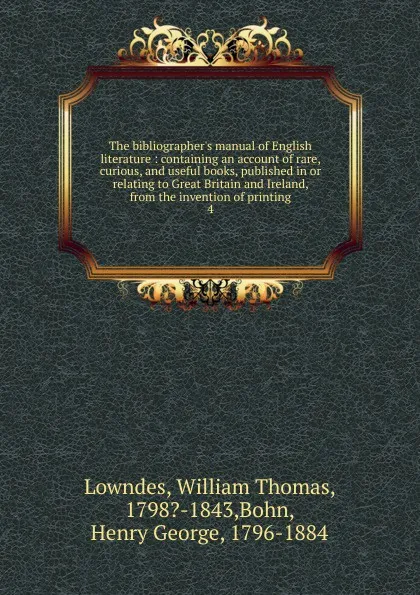 Обложка книги The bibliographer.s manual of English literature : containing an account of rare, curious, and useful books, published in or relating to Great Britain and Ireland, from the invention of printing. 4, William Thomas Lowndes