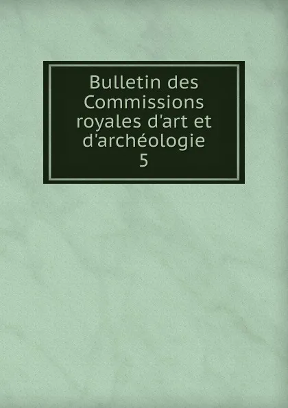 Обложка книги Bulletin des Commissions royales d.art et d.archeologie. 5, Belgium. Commissions royales d'art et d'archéologie