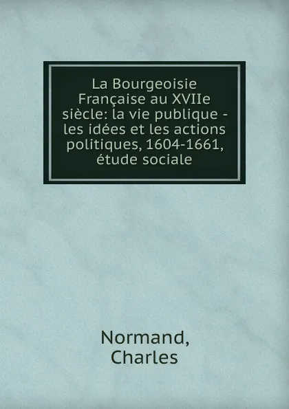 Обложка книги La Bourgeoisie Francaise au XVIIe siecle: la vie publique - les idees et les actions politiques, 1604-1661, etude sociale, Charles Normand