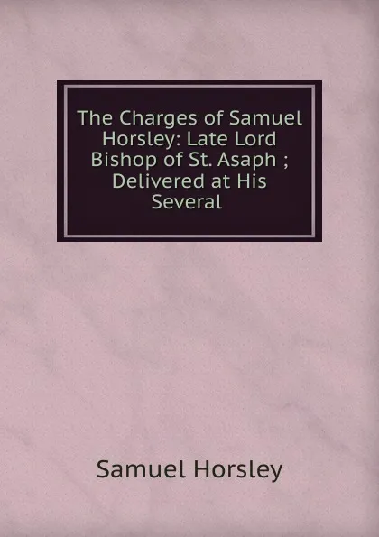 Обложка книги The Charges of Samuel Horsley: Late Lord Bishop of St. Asaph ; Delivered at His Several ., Samuel Horsley