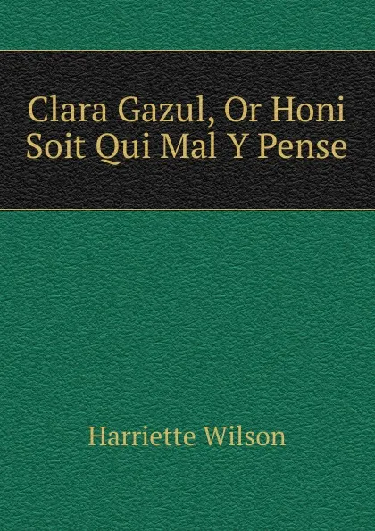 Обложка книги Clara Gazul, Or Honi Soit Qui Mal Y Pense, Harriette Wilson