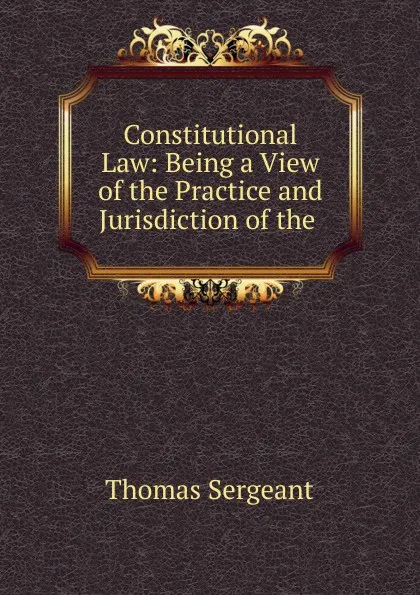Обложка книги Constitutional Law: Being a View of the Practice and Jurisdiction of the ., Thomas Sergeant