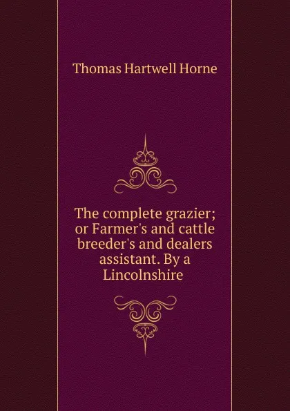 Обложка книги The complete grazier; or Farmer.s and cattle breeder.s and dealers assistant. By a Lincolnshire ., Thomas Hartwell Horne