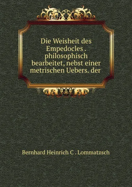 Обложка книги Die Weisheit des Empedocles . philosophisch bearbeitet, nebst einer metrischen Uebers. der ., Bernhard Heinrich C. Lommatzsch