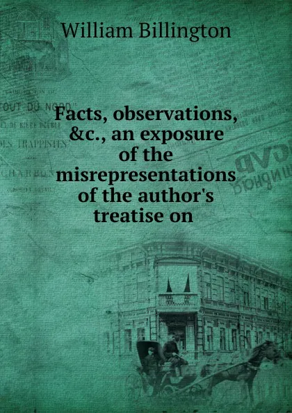 Обложка книги Facts, observations, .c., an exposure of the misrepresentations of the author.s treatise on ., William Billington