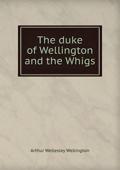 Обложка книги The duke of Wellington and the Whigs, Arthur Wellesley Wellington