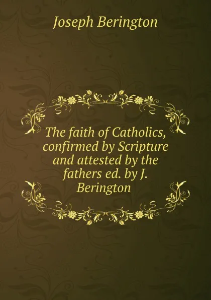 Обложка книги The faith of Catholics, confirmed by Scripture and attested by the fathers ed. by J. Berington ., Joseph Berington