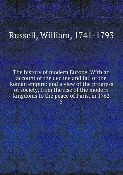 Обложка книги The history of modern Europe. With an account of the decline and fall of the Roman empire: and a view of the progress of society, from the rise of the modern kingdoms to the peace of Paris, in 1763. 5, William Russell